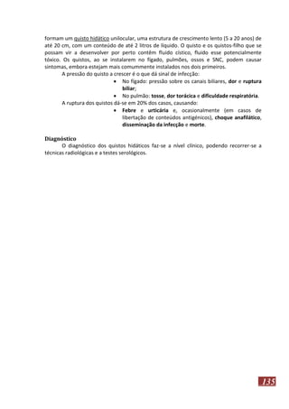 formam um quisto hidático unilocular, uma estrutura de crescimento lento (5 a 20 anos) de
até 20 cm, com um conteúdo de até 2 litros de líquido. O quisto e os quistos-filho que se
possam vir a desenvolver por perto contêm fluido cístico, fluido esse potencialmente
tóxico. Os quistos, ao se instalarem no fígado, pulmões, ossos e SNC, podem causar
sintomas, embora estejam mais comummente instalados nos dois primeiros.
A pressão do quisto a crescer é o que dá sinal de infecção:
 No fígado: pressão sobre os canais biliares, dor e ruptura
biliar;
 No pulmão: tosse, dor torácica e dificuldade respiratória.
A ruptura dos quistos dá-se em 20% dos casos, causando:
 Febre e urticária e, ocasionalmente (em casos de
libertação de conteúdos antigénicos), choque anafilático,
disseminação da infecção e morte.
Diagnóstico
O diagnóstico dos quistos hidáticos faz-se a nível clínico, podendo recorrer-se a
técnicas radiológicas e a testes serológicos.

135

 