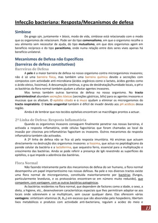Infecção bacteriana: Resposta/Mecanismos de defesa
Simbiose
Do grego sýn, juntamente + bíosis, modo de vida, simbiose está relacionado com o modo
que os organismos de relacionam. Pode ser do tipo comensalismo, em que o organismo recolhe o
seu alimento sem necessitar de ajuda, do tipo mutualismo, em que dois organismos agem em
benefício recíproco e do tipo parasitismo, onde numa relação entre dois seres vives apenas há
benefício unilateral.

Mecanismos de Defesa não Específicos
(barreiras de defesa constitutivas)
Barreiras de Defesa
A pele é a maior barreira de defesa no nosso organismo contra microrganismos invasores;
não é só uma barreira física, mas também uma barreira química devido a secreções com
compostos com actividade anti-microbiana (ácidos orgânicos como o lactato, ácidos gordos como
o ácido oleico, lisozimas). A descamação contínua, o grau de desidratação/humidade locais, o pH e
as bactérias da flora normal também ajudam a afastar agentes invasores.
Mas temos também outras barreiras de defesa no nosso organismo. No tracto
gastrointestinal abundam secreções tóxicas (secreções gástricas, bílis) para os agentes invasores e
mucosas que os afastam. O epitélio ciliado e o muco ajudam a eliminar os microrganismos do
tracto respiratório. O tracto urogenital também é difícil de invadir devido aos pH acídicos dessa
região.
Ainda é de lembrar que nos tecidos epiteliais encontram-se macrófagos prontos a actuar.

2ª Linha de Defesa: Resposta Inflamatória
Quando os organismos invasores conseguem finalmente penetrar nas nossas barreiras, é
activada a resposta inflamatória, onde células fagocitárias que foram chamadas ao local da
invasão por citocinas pro-inflamatórias fagocitam os invasores. Outros mecanismos da resposta
inflamatória também são activados.
A 2ª linha de defesa não se fica só pela resposta imunitária. Há enzimas que actuam
directamente na destruição dos organismos invasores: a lisozima, que actua no peptidoglicano da
parede celular da bactéria e a lactoferrina, que sequestra ferro, essencial para a multiplicação e
crescimento das bactérias. Ainda se pode referir a presença de IgA revestindo as superfícies do
epitélios, o que impede a aderência das bactérias.

Flora Normal
Não fazendo inteiramente parte dos mecanismos de defesa do ser humano, a flora normal
desempenha um papel importantíssimo nas nossas defesas. Na pele e nos diversos tractos existe
uma flora normal de microrganismos, constituída maioritariamente por bactérias (fungos,
particularmente leveduras, e os protozoários encontram-se em número muito reduzido), que
competem, com vantagem, com as outras bactérias patogénicas.
As bactérias residentes na flora normal, que dependem de factores como a idade, o sexo, a
dieta, a higiene, etc., desenvolveram características especiais que lhes permitiram adaptar-se aos
locais onde sobrevivem e se multiplicam, sem causar qualquer dano. Elas oferecem várias
vantagens: sintetizam vitaminas (K, B12) em excesso que são absorvidas pelo hospedeiro, libertam
lixos metabólicos e produtos com actividade anti-bacteriana, regulam a acidez do meio e

13

 