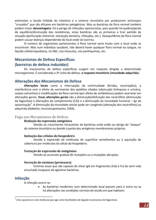estimulam o tecido linfóide do intestino e o sistema imunitário por produzirem anticorpos
“cruzados” que são eficazes em bactérias patogénicas. Mas as bactérias da flora normal também
podem trazer desvantagens: há o perigo de infecções oportunistas, pois quando há quebra/perda
do equilíbrio/diminuição das resistências, estas bactérias são as primeiras a tirar partido da
situação (perfuração intestinal, extracção dentária, infecções, etc.). Desequilíbrios da flora normal
podem causar doenças dependendo do local onde tal ocorreu.
O número de organismos pertencentes à flora normal varia muito com o local onde se
encontram. Mas num indivíduo saudável, não deverá haver qualquer flora normal no sangue, no
líquido cefalorraquidiano, no SNC, nos músculos, nos parênquimas, etc.

Mecanismos de Defesa Específicos
(barreiras de defesa induzidas)
Os mecanismos de defesa específicos surgem em resposta dirigida a determinado
microrganismo. É considerada a 3ª Linha de defesa: a resposta imunitária (imunidade adquirida).

Alterações dos Mecanismos de Defesa
Alterações locais como a interrupção da continuidade (feridas, escoriações), a
interferência com o efeito de varrimento dos epitélios ciliados (obstrução brônquica e urinária,
corpos estranhos) e modificações da flora normal (por efeito de antibióticos) podem acarretar em
alterações gerais. Essas alterações gerais são a diminuição/disfunção dos neutrófilos (diminuição
da fagocitose e alterações do complemento (C3)) e a diminuição da imunidade humoral – Igs de
opsonização7. A diminuição da imunidade celular pode ser congénita (alteração dos neutrófilos) ou
adquirida (diabetes, imunossupressores, SIDA).

Fuga aos Mecanismos de Defesa
Redução da expressão antigénica
Devido ao crescimento intracelular de bactérias onde estão ao abrigo do “ataque”
do sistema imunitário ou devido à perda dos antigénios membranares próprios.
Imitação das células do hospedeiro
Devido à expressão de moléculas de superfície semelhantes ou à aquisição de
cobertura por moléculas da célula do hospedeiro.
Variação de expressão de antigénios
Devido ao acumular gradual de mutações ou a mutações abruptas.
Secreção de enzimas (proteases)
Enzimas essas que são capazes de clivar IgA em fragmentos (Fab e Fc) de semi-vida
encurtada incapazes de aglutinar bactérias.

Infecção
A infecção ocorre se:
 As bactérias residentes num determinado local passam para o outro ou se
há alterações nas condições normais do tecido em que habitam;
7

Uma opsonina é uma molécula que age como facilitadora de ligação no processo de fagocitose.

14

 