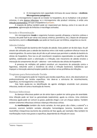 

O microrganismo tem capacidade intrínseca de causar doença – virulência:
Microrganismos patogénicos.
Se o microrganismo é capaz de se instalar no hospedeiro, de se multiplicar e de produzir
sintomas, é uma doença infecciosa; se o microrganismo não produzir sintomas, é então uma
infecção assintomática, em que o hospedeiro é portador.
A resposta de defesa também pode ser responsável por doença, como é no caso de um
granuloma: aglomeração de linfócitos e macrófagos activados.

Invasão e Disseminação
Um microrganismo invade o organismo humano quando ultrapassa a barreira cutânea e
mucosa; ele pode fazê-lo por várias vias (sexual, entérica, parentérica, etc.). Depois de ultrapassar
essa barreira, ocorre a disseminação, que pode ser local ou por via linfática, sanguínea ou neural.

Adesão Celular
As fímbrias/pili das bactérias têm funções de adesão. Estas podem ser de dois tipos. Os pili
sexuais são utilizados para a adesão das bactérias entre si de modo a poderem efectuar trocas de
material genético. Os outros tipos de pili são os pili comuns que permitem a adesão da bactéria às
células do hospedeiro. Para isso os pili reconhecem receptores especializados na superfície dos
epitélios, viabilizando assim a colonização e a infecção; este mecanismo de adesão envolve a
interacção de componentes dos pili – adesinas – com moléculas das células do hospedeiro.
A presença de múltiplos pili poderá constituir um mecanismo de protecção contra a
fagocitose, reduzindo assim a resistência da célula à infecção bacteriana. Substâncias que
impeçam a interacção adesina/receptor poderão constituir armas profiláticas de infecções.

Tropismo para Determinado Tecido
Um microrganismo pode ter tropismo para tecidos específicos, isto é, eles desenvolvem-se
preferencialmente em tecidos específicos. Isto deve-se a estruturas de reconhecimento,
específicas, no microrganismo e nos tecidos.
Este facto ajuda-nos na identificação do agente etiológico envolvido num processo
infeccioso, tendo em conta a localização do mesmo.

Doenças Infecciosas
As doenças infecciosas podem ser de vários tipos e podem ter vários graus de severidade.
Uma infecção pode ser local ou generalizada (septicémia), aguda ou crónica. Uma síndrome
infecciosa aguda pode ser comum ou grave, podendo chegar a ser um choque séptico. Também
existem síndromes infecciosas crónicas e doenças infecciosas cíclicas.
As manifestações também são muito variadas. As mais gerais são a febre, a astenia8 e a
anorexia; ocorrem também variadas alterações hematológicas (anemia, leucocitose com
neutrofilia) e bioquímicas (aumento das proteínas de fase aguda, por exemplo). Mas também há
manifestações muito mais graves e específicas, dependendo da infecção em causa.

8

Astenia – fraqueza.

15

 
