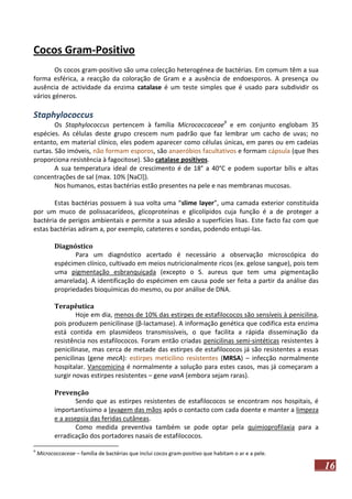 Cocos Gram-Positivo
Os cocos gram-positivo são uma colecção heterogénea de bactérias. Em comum têm a sua
forma esférica, a reacção da coloração de Gram e a ausência de endoesporos. A presença ou
ausência de actividade da enzima catalase é um teste simples que é usado para subdividir os
vários géneros.

Staphylococcus
Os Staphylococcus pertencem à família Micrococcaceae9 e em conjunto englobam 35
espécies. As células deste grupo crescem num padrão que faz lembrar um cacho de uvas; no
entanto, em material clínico, eles podem aparecer como células únicas, em pares ou em cadeias
curtas. São imóveis, não formam esporos, são anaeróbios facultativos e formam cápsula (que lhes
proporciona resistência à fagocitose). São catalase positivos.
A sua temperatura ideal de crescimento é de 18° a 40°C e podem suportar bílis e altas
concentrações de sal (max. 10% [NaCl]).
Nos humanos, estas bactérias estão presentes na pele e nas membranas mucosas.
Estas bactérias possuem à sua volta uma “slime layer”, uma camada exterior constituída
por um muco de polissacarídeos, glicoproteínas e glicolípidos cuja função é a de proteger a
bactéria de perigos ambientais e permite a sua adesão a superfícies lisas. Este facto faz com que
estas bactérias adiram a, por exemplo, cateteres e sondas, podendo entupi-las.
Diagnóstico
Para um diagnóstico acertado é necessário a observação microscópica do
espécimen clínico, cultivado em meios nutricionalmente ricos (ex. gelose sangue), pois tem
uma pigmentação esbranquiçada (excepto o S. aureus que tem uma pigmentação
amarelada). A identificação do espécimen em causa pode ser feita a partir da análise das
propriedades bioquímicas do mesmo, ou por análise de DNA.
Terapêutica
Hoje em dia, menos de 10% das estirpes de estafilococos são sensíveis à penicilina,
pois produzem penicilinase (β-lactamase). A informação genética que codifica esta enzima
está contida em plasmídeos transmissíveis, o que facilita a rápida disseminação da
resistência nos estafilococos. Foram então criadas penicilinas semi-sintéticas resistentes à
penicilinase, mas cerca de metade das estirpes de estafilococos já são resistentes a essas
penicilinas (gene mecA): estirpes meticilino resistentes (MRSA) – infecção normalmente
hospitalar. Vancomicina é normalmente a solução para estes casos, mas já começaram a
surgir novas estirpes resistentes – gene vanA (embora sejam raras).
Prevenção
Sendo que as estirpes resistentes de estafilococos se encontram nos hospitais, é
importantíssimo a lavagem das mãos após o contacto com cada doente e manter a limpeza
e a assepsia das feridas cutâneas.
Como medida preventiva também se pode optar pela quimioprofilaxia para a
erradicação dos portadores nasais de estafilococos.
9

Micrococcaceae – família de bactérias que inclui cocos gram-positivo que habitam o ar e a pele.

16

 