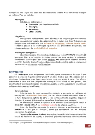 transportado pelo sangue para locais mais distantes como o cérebro. A sua transmissão dá-se por
via endógena24 ou por inalação.
Patologias
Esta bactéria pode originar:
 Pneumonia, com elevada mortalidade;
 Meningite;
 Bacteriémia;
 Otite e Sinusite.
Diagnóstico
O diagnóstico pode ser feito a partir da detecção de antigénios por imuno-ensaios
ou da observação microscópica do espécimen clínico (a cultura terá de ser feita em meios
enriquecidos e mais selectivos) que, após reacção de Quellung, a cápsula torna-se visível.
Também é possível a sua identificação a partir das suas propriedades bioquímicas, pois
estes estreptococos são sensíveis à bílis e à optoquina.
Prevenção e Terapêutica
Já existe uma vacina direccionada a esta bactéria, a vacina PNUIMUNE 23 (contra 23
serotipos). Mas se o indivíduo já estiver doente com esta bactéria, o tratamento
normalmente utilizado passa pelo uso de penicilina. Mas se estiverem presentes bactérias
com PBPs (Penicillin Binding Proteins), isto é, resistentes à penicilina, pode-se optar por um
tratamento com eritromicina e cefalosporinas.

Enterococcus
Os Enterococcus eram antigamente classificados como estreptococos de grupo D por
possuírem o antigénio de parece celular grupo D, um ácido teicóico que está associado com a
membrana citoplasmática, mas foram reconhecidos como um grupo à parte. Este género,
diferenciado a partir das suas propriedades fisiológicas e da análise do seu genoma, tem
actualmente 29 espécies distintas (ex. Enterococcus faecalis, Enterococcus faecium, Enterococcus
gallinarum, Enterococcus casseliflavus).
Características
Estas bactérias são cocos gram-positivos, podendo se apresentar em cadeias curtas
ou aos pares. São anaeróbios facultativos, com uma temperatura de crescimento entre 10°
e 45°C (temperatura óptima de 35°C) e são nutricionalmente exigentes: requerem
vitaminas B, bases de ácidos nucleicos e uma fonte de carbono como a glucose.
Os Enterococcus toleram a exposição a um ambiente duro (conseguem crescer a
[bílis]=40% e [NaCl]=6,5%). A sua hemólise é variável e são catalase negativos.
Estas são bactérias comensais do aparelho digestivo e genitourinário. A sua
transmissão é feita por via endógena, sendo que representam 10% das infecções
nosocomiais (hospitalares).
Tem como factores de virulência as proteínas de adesão (que lhe permite aderir às
células do intestino e da vagina), as citolisinas (proteínas secretadas extracelularmente
24

Via endógena - passagem de local onde não é ofensiva para outro local onde se torna patogénica.

20

 