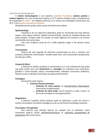 Listeria monocytogenes
A Listeria monocytogenes é uma bactéria anaeróbia facultativa, catalase positiva e
oxidase negativa. Tem uma temperatura óptima a 37 °C embora também cresça a temperaturas
de refrigeração. É móvel – tem flagelos perítricos (1-5), tendo uma mobilidade característica aos
22°C. É um parasita intracelular facultativo.
Metabolicamente, produz ácido a partir de hidratos de carbono.
Epidemiologia
Tratando-se de um organismo ubiquitário, pode ser encontrado nos mais diversos
lugares: solos, águas residuais, vegetais em putrefacção, comida (ex. produtos lácteos não
pasteurizados). Também pode ser isolado no tracto digestivo de humanos e de animais
assintomáticos de vários tipos.
Tem uma incidência anual de 0,3 a 0,8% podendo chegar a 5% durante surtos
epidémicos.
Transmissão
Pode-se dar pela ingestão de alimentos contaminados ou com o contacto com
produtos ambientais contaminados. Também pode haver uma transmissão transplacental,
da mãe para o filho.
Grupos de Risco
A doença em adultos saudáveis é assintomática ou é uma síndrome do tipo gripal
que pode evoluir para uma bacteriémia ou meningite em indivíduos mais vulneráveis:
grávidas e recém-nascidos, idosos, imunodeprimidos, indivíduos cancerosos, diabéticos,
doentes renais e indivíduos sob terapia com glucocorticoesteróis.
Patologias
Esta bactéria pode originar:
 Listeriose Humana perinatal:
o Síndrome de início precoce ou Granulomatose Infantiséptica:
transmissão intraplacentária;
o Síndrome de início tardio: ocorre durante ou após o parto, na
forma de meningite ou meningoencefalite.
Diagnóstico
A bactéria causadora destas doenças pode ser detectada a partir de cultura e
análise microscópica, de análises serológicas ou do uso de técnicas de biologia molecular.
Prevenção e Terapêutica
Para prevenir esta infecção deve-se ter cuidado com os alimentos. Como
tratamento pode-se utilizar penicilina/eritromicina ou ampicilina acompanhada de
gentamicina. Não existe vacina.

24

 
