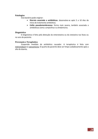Patologias
Esta bactéria pode originar:
 Diarreia associada a antibióticos: desenvolve-se após 5 a 10 dias do
início do tratamento antibiótico;
 Colite pseudomembranosa: forma mais severa, também associada a
antibióticos como a ampicilina e a clindamicina.
Diagnóstico
O diagnóstico é feito pela detecção da enterotoxina ou da citotoxina nas fezes ou
no soro do paciente.
Prevenção e Terapêutica
Suspensão imediata do antibiótico causador. A terapêutica é feita com
metronidazol ou vancomicina. O quarto do paciente deve ser limpo cuidadosamente após a
alta do doente.

28

 