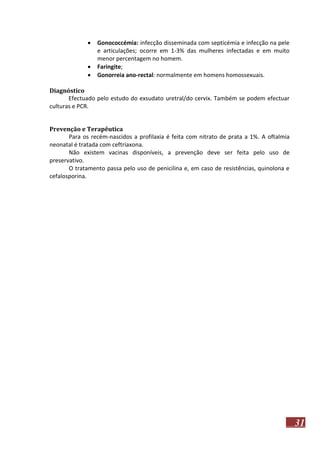 



Gonococcémia: infecção disseminada com septicémia e infecção na pele
e articulações; ocorre em 1-3% das mulheres infectadas e em muito
menor percentagem no homem.
Faringite;
Gonorreia ano-rectal: normalmente em homens homossexuais.

Diagnóstico
Efectuado pelo estudo do exsudato uretral/do cervix. Também se podem efectuar
culturas e PCR.
Prevenção e Terapêutica
Para os recém-nascidos a profilaxia é feita com nitrato de prata a 1%. A oftalmia
neonatal é tratada com ceftriaxona.
Não existem vacinas disponíveis, a prevenção deve ser feita pelo uso de
preservativo.
O tratamento passa pelo uso de penicilina e, em caso de resistências, quinolona e
cefalosporina.

31

 