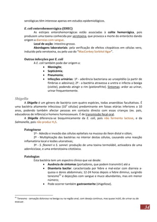 serológicas têm interesse apenas em estudos epidemiológicos.
E. coli enterohemorrágica (EHEC)
As estirpes enterohemorrágicas estão associadas à colite hemorrágica, pois
produzem uma toxina conhecida por verotoxina, que provoca a morte do enterócito dando
origem a diarreias com sangue.
Local de acção: intestino grosso.
Abordagens laboratoriais: pela verificação de efeitos citopáticos em células vero,
induzido pela verotoxina, ou pelo uso do “MacConkey Sorbitol Agar”.
Outras infecções por E. coli
A E. coli também pode dar origem a:
 Meningite;
 Septicémia;
 Pneumonia;
 Infecções urinárias: 1º - aderência bacteriana ao uroepitélio (a partir de
fímbrias e adesinas); 2º - a bactéria atravessa a uretra e infecta a bexiga
(cistite), podendo atingir o rim (pielonefrite). Sintomas: ardor ao urinar,
urinar frequentemente.

Shigella
A Shigella é um género de bactéria com quatro espécies, todas anaeróbias facultativas. É
uma bactéria altamente infecciosa (102 células) predominante em faixas etárias inferiores a 10
anos, podendo também afectar pessoas em contacto directo com essas crianças (ex. pais,
educadoras de infância) e homens homossexuais. É de transmissão fecal-oral.
A Shigella diferencia-se bioquimicamente da E. coli, pois não fermenta lactose, e da
Salmonella, pois não produz H2S.
Patogénese
1º - Adesão e invasão das células epiteliais na mucosa do íleon distal e cólon;
2º - Multiplicação das bactérias no interior destas células, causando uma reacção
inflamatória local e lesões ulcerativas;
3º - S. flexneri e S. sonnei: produção de uma toxina termolábil, activadora de uma
adenilciclase, e uma enterotoxina citotóxica.
Patologias
Esta bactéria tem um espectro clínico que vai desde:
 Ausência de sintomas (portadores, que podem transmitir) até a
 Disenteria bacilar: caracterizada por febre e mal-estar com diarreia aquosa e dores abdominais; 12-24 horas depois a febre diminui, surgindo
tenesmo41 e dejecções com sangue e muco abundantes, mas em menor
número;
 Pode ocorrer também gastroenterite (shigellose).

41

Tenesmo - sensação dolorosa na bexiga ou na região anal, com desejo contínuo, mas quase inútil, de urinar ou de
evacuar.

34

 