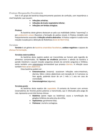 Proteus-Morganella-Providencia
Este é um grupo de bactérias bioquimicamente passíveis de confusão, com importância a
nível hospitalar, que causam:
 Infecções urinárias;
 Infecções do tracto respiratório inferior;
 Infecções em feridas cirúrgicas.
Proteus
As bactérias deste género destacam-se pela sua mobilidade (efeito “swarming”) e
por produzirem urease (favorece a formação de pedras renais). A Proteus mirabilis está
frequentemente associada à infecção urinária obstrutiva. A Proteus vulgaris é usada numa
reacção cruzada para a detecção de Rickettsias (teste de Weil-Felix).

Yersinia
Yersinia é um género de bactérias anaeróbias facultativas, oxidase negativas e capazes de
efectuar fermentação.
Yersinia enterocolitica
As bactérias desta espécie podem ser transmitidas ao homem pela ingestão de
alimentos contaminados. Os factores de virulência permitem a adesão da bactéria à
parede intestinal e causam invasão sanguínea através da corrente sanguínea e linfática;
existe também uma enterotoxina termoestável que provoca diarreia. A infecção causa
também febre e dor abdominal.
Estas bactérias podem ser:
 Enteroinvasivas (maioria): ocasionam infecções extra-intestinais,
diarreia, febre e dores abdominais com duração de 1-2 semanas na
fase aguda, podendo durar de um 1 mês a 1 ano em caso de
cronicidade;
 Enterotoxigénicas (algumas).
Yersinia pestis
As bactérias desta espécie são capsuladas. O contacto do homem com animais
(reservatórios de Yersinia pestis) potencia a transmissão, que é efectuada pela pulga do
rato. Apresenta-se em três formas clínicas:
 Bubónica (peste negra ou bubónica): causa a tumefacção dos
gânglios linfáticos da axila e/ou da virilha;
 Septicémica: geralmente fatal;
 Pulmonar: mortal e contagiosa.

37

 