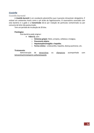 Coxiella
Coxiella burnetii
A Coxiella burnetii é um cocobacilo pleomórfico que é parasita intracelular obrigatório. É
estável em ambientes hostis como o pH ácido do fagolisossoma. O reservatório associado com
esta bactéria é o gado e a transmissão dá-se por inalação de partículas contaminada ou por
consumo de leite não pasteurizado.
Tem um período de incubação de 20 dias.
Patologias
Esta bactéria pode originar:
 Febre Q, com:
o Sintomas gripais: febre, arrepios, cefaleias e mialgias;
o Pneumonia atípica;
o Hepatoesplenomegália e hepatite;
o Forma crónica – endocardite, hepatite, doença pulmonar, etc.
Tratamento
Administração
de
tetraciclinas
tetraciclina/trimetoprim-sulfametoxazole.

ou

rifampicina

acompanhada

com

54

 