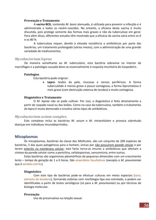 Prevenção e Tratamento
A vacina BCG, contendo M. bovis atenuado, é utilizada para prevenir a infecção e é
administrada a todos os recém-nascidos. No entanto, a eficácia desta vacina é muito
discutida, pois protege somente das formas mais graves e não da tuberculose em geral.
Para além disso, diferentes estudos têm mostrado que a eficácia da vacina varia entre os 0
e os 80 %.
A tuberculose requer, devido à elevada resistência a antibióticos por parte das
bactérias, um tratamento prolongado (vários meses), com a administração de uma grande
variedade de medicamentos.

Mycobacterium leprae
De maneira semelhante ao M. tuberculosis, esta bactéria sobrevive no interior de
macrófagos e a patologia causada deve-se essencialmente à resposta imunitária do hospedeiro.
Patologias
Esta bactéria pode originar:
 Lepra: lesões da pele, mucosas e nervos periféricos. A forma
tuberculóide é menos grave e pouco contagiosa; a forma lepromatosa é
mais grave (com destruição extensa de tecidos) e muito contagiosa.
Diagnóstico e Tratamento
O M. leprae não se pode cultivar. Por isso, o diagnóstico é feito directamente a
partir de raspado nasal ou das lesões. Como no caso da tuberculose, também o tratamento
da lepra é muito demorado e envolve vários tipos de antibióticos.

Mycobacterium avium complex
Este complexo inclui as bactérias M. avium e M. intracellulare e provoca sobretudo
doenças em indivíduos imunodeprimidos.

Micoplasmas
Os micoplasmas, bactérias da classe das Mollicutes, são um conjunto de 200 espécies de
bactérias, 5 das quais patogénicas para o homem, únicas por não possuírem parede celular e por
terem esteróis na membrana celular; este facto torna-as imunes a antibióticos que afectam a
síntese da parede celular como a penicilina, cefalosporinas, vancomicina, entre outras.
Estas bactérias são organismos pleomórficos de pequenas dimensões com um crescimento
lento – tempo de geração de 1 a 6 horas. São anaeróbios facultativos (excepto o M. pneumoniae
que é aeróbio estrito).
Diagnóstico
Com este tipo de bactérias pode-se efectuar culturas em meios especiais (soro,
extracto de levedura), formando colónias com morfologia tipo ovo estrelado, e podem ser
identificadas a partir de testes serológicos (só para a M. pneumoniae) ou por técnicas de
biologia molecular.
Prevenção
Uso de preservativo na relação sexual.

56

 