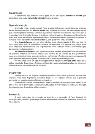 Transmissão
A transmissão das partículas víricas pode ser de dois tipos: transmissão directa, por
contacto ou pelo ar, ou transmissão indirecta (ex: por fomitos).

Tipos de Infecção
A infecção vírica é muito variável. Tanto a carga viral como a manifestação de sintomas
variam de vírus para vírus. Na infecção aguda, após a inoculação do vírus, ele irá multiplicar-se até
que o seu hospedeiro manifeste sintomas; a partir daí, o sistema imunitário do hospedeiro será o
responsável pela diminuição da carga viral até que o vírus desapareça do organismo. Neste tipo de
infecção é ainda possível que algum tempo depois do desaparecimento do vírus do organismo o
indivíduo venha apresentar novamente sintomas, sem que o vírus esteja presente.
Uma infecção latente tem um início idêntico ao da infecção aguda. A diferença está no
facto que o vírus nunca é eliminado totalmente do organismo, pois algumas das células ainda
estão infectadas. Periodicamente há o surgimento de novos surtos de virémia, com manifestação
de sintomas (ex: herpes zóster).
Nas infecções crónicas há uma virémia constante, embora seja possível que o hospedeiro
só apresente sintomas no início da infecção (ex: hepatite B). No exemplo do HIV, que também
causa uma infecção crónica, aparecem sintomas no início da infecção, mas existe uma pausa até
que haja uma nova apresentação de sintomas (SIDA) – a denominada doença tardia.
Por fim, ainda existe um tipo de infecção comum nos priões: infecção lenta. Neste caso,
após a inoculação da partícula infecciosa, vai havendo a sua multiplicação gradual até atingir um
nível onde começa a manifestação de sintomas.

Diagnóstico
Pode-se efectuar um diagnóstico presuntivo caso o clínico pense que esteja perante uma
infecção vírica. Esse diagnóstico presuntivo baseia-se nos aspectos clínicos que o paciente
apresenta, em aspectos epidemiológicos, entre outros.
O diagnóstico também pode ser feito a partir da detecção de/com anticorpos (detecção de
IgM na fase aguda da infecção, seroconversão, titulação), de microscopia, de cultura, da detecção
de antigénios e da detecção de ácidos nucleicos.

Prevenção
O meio mais eficaz de prevenção de infecções é a vacinação. O Plano Nacional de
Vacinação (PNV) permitiu que doenças como a poliomielite fossem quase totalmente erradicadas
no nosso país.

61

 