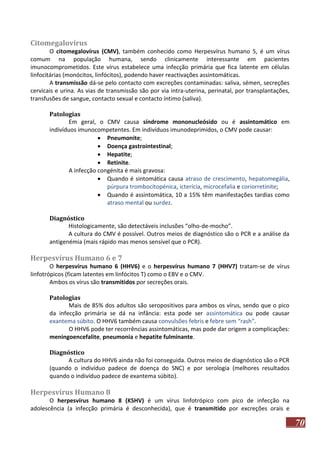 Citomegalovírus
O citomegalovírus (CMV), também conhecido como Herpesvírus humano 5, é um vírus
comum na população humana, sendo clinicamente interessante em pacientes
imunocomprometidos. Este vírus estabelece uma infecção primária que fica latente em células
linfocitárias (monócitos, linfócitos), podendo haver reactivações assintomáticas.
A transmissão dá-se pelo contacto com excreções contaminadas: saliva, sémen, secreções
cervicais e urina. As vias de transmissão são por via intra-uterina, perinatal, por transplantações,
transfusões de sangue, contacto sexual e contacto íntimo (saliva).
Patologias
Em geral, o CMV causa síndrome mononucleósido ou é assintomático em
indivíduos imunocompetentes. Em indivíduos imunodeprimidos, o CMV pode causar:
 Pneumonite;
 Doença gastrointestinal;
 Hepatite;
 Retinite.
A infecção congénita é mais gravosa:
 Quando é sintomática causa atraso de crescimento, hepatomegália,
púrpura trombocitopénica, icterícia, microcefalia e coriorretinite;
 Quando é assintomática, 10 a 15% têm manifestações tardias como
atraso mental ou surdez.
Diagnóstico
Histologicamente, são detectáveis inclusões “olho-de-mocho”.
A cultura do CMV é possível. Outros meios de diagnóstico são o PCR e a análise da
antigenémia (mais rápido mas menos sensível que o PCR).

Herpesvírus Humano 6 e 7
O herpesvírus humano 6 (HHV6) e o herpesvírus humano 7 (HHV7) tratam-se de vírus
linfotrópicos (ficam latentes em linfócitos T) como o EBV e o CMV.
Ambos os vírus são transmitidos por secreções orais.
Patologias
Mais de 85% dos adultos são seropositivos para ambos os vírus, sendo que o pico
da infecção primária se dá na infância: esta pode ser assintomática ou pode causar
exantema súbito. O HHV6 também causa convulsões febris e febre sem “rash”.
O HHV6 pode ter recorrências assintomáticas, mas pode dar origem a complicações:
meningoencefalite, pneumonia e hepatite fulminante.
Diagnóstico
A cultura do HHV6 ainda não foi conseguida. Outros meios de diagnóstico são o PCR
(quando o indivíduo padece de doença do SNC) e por serologia (melhores resultados
quando o indivíduo padece de exantema súbito).

Herpesvírus Humano 8
O herpesvírus humano 8 (KSHV) é um vírus linfotrópico com pico de infecção na
adolescência (a infecção primária é desconhecida), que é transmitido por excreções orais e

70

 