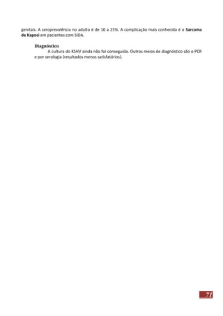 genitais. A seroprevalência no adulto é de 10 a 25%. A complicação mais conhecida é o Sarcoma
de Kaposi em pacientes com SIDA.
Diagnóstico
A cultura do KSHV ainda não foi conseguida. Outros meios de diagnóstico são o PCR
e por serologia (resultados menos satisfatórios).

71

 