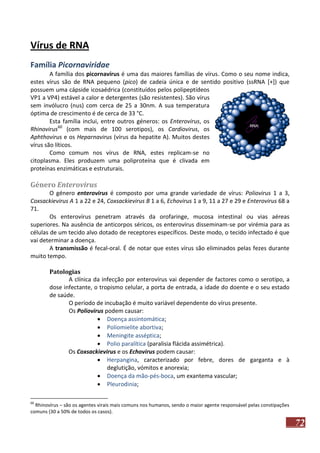 Vírus de RNA
Família Picornaviridae
A família dos picornavírus é uma das maiores famílias de vírus. Como o seu nome indica,
estes vírus são de RNA pequeno (pico) de cadeia única e de sentido positivo (ssRNA [+]) que
possuem uma cápside icosaédrica (constituídos pelos polipeptídeos
VP1 a VP4) estável a calor e detergentes (são resistentes). São vírus
sem invólucro (nus) com cerca de 25 a 30nm. A sua temperatura
óptima de crescimento é de cerca de 33 °C.
Esta família inclui, entre outros géneros: os Enterovirus, os
Rhinovirus60 (com mais de 100 serotipos), os Cardiovirus, os
Aphthovirus e os Heparnavirus (vírus da hepatite A). Muitos destes
vírus são líticos.
Como comum nos vírus de RNA, estes replicam-se no
citoplasma. Eles produzem uma poliproteína que é clivada em
proteínas enzimáticas e estruturais.

Género Enterovirus
O género enterovirus é composto por uma grande variedade de vírus: Poliovirus 1 a 3,
Coxsackievirus A 1 a 22 e 24, Coxsackievirus B 1 a 6, Echovirus 1 a 9, 11 a 27 e 29 e Enterovirus 68 a
71.
Os enterovírus penetram através da orofaringe, mucosa intestinal ou vias aéreas
superiores. Na ausência de anticorpos séricos, os enterovírus disseminam-se por virémia para as
células de um tecido alvo dotado de receptores específicos. Deste modo, o tecido infectado é que
vai determinar a doença.
A transmissão é fecal-oral. É de notar que estes vírus são eliminados pelas fezes durante
muito tempo.
Patologias
A clínica da infecção por enterovírus vai depender de factores como o serotipo, a
dose infectante, o tropismo celular, a porta de entrada, a idade do doente e o seu estado
de saúde.
O período de incubação é muito variável dependente do vírus presente.
Os Poliovirus podem causar:
 Doença assintomática;
 Poliomielite abortiva;
 Meningite asséptica;
 Polio paralítica (paralisia flácida assimétrica).
Os Coxsackievirus e os Echovirus podem causar:
 Herpangina, caracterizado por febre, dores de garganta e à
deglutição, vómitos e anorexia;
 Doença da mão-pés-boca, um exantema vascular;
 Pleurodinia;
60

Rhinovírus – são os agentes virais mais comuns nos humanos, sendo o maior agente responsável pelas constipações
comuns (30 a 50% de todos os casos).

72

 