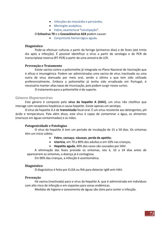  Infecções do miocárdio e pericárdio;
 Meningite asséptica;
 Febre, exantema e “constipação”.
O Echovirus 70 e o Coxsackievirus A24 podem causar:
 Conjuntivite hemorrágica aguda.
Diagnóstico
Pode-se efectuar culturas a partir da faringe (primeiros dias) e de fezes (até trinta
dia após a infecção). É possível identificar o vírus a partir de serologia e de PCR de
transcriptase reversa (RT-PCR) a partir de uma amostra de LCR.
Prevenção e Tratamento
Existe vacina contra a poliomielite já integrada no Plano Nacional de Vacinação que
é eficaz e imunogénica. Podem ser administradas uma vacina de vírus inactivado ou uma
outra de vírus atenuado por meio oral, sendo a última a que tem sido utilizada
preferencialmente. Embora a poliomielite já tenha sido erradicada em Portugal, é
necessário manter altas taxas de imunização, pois podem surgir novos surtos.
O tratamento para a poliomielite é de suporte.

Género Heparnavirus
Este género é composto pelo vírus da hepatite A (HAV), um vírus não citolítico que
interage com receptores hepáticos e causa hepatite. Existe apenas um serotipo.
O vírus da hepatite A é de transmissão fecal-oral. É um vírus resistente aos detergentes, pH
ácido e temperatura. Pala além disso, este vírus é capaz de contaminar a água, os alimentos
(mariscos em águas contaminadas) e as mãos.
Patogenicidade e Patologias
O vírus da hepatite A tem um período de incubação de 15 a 50 dias. Os sintomas
têm um início súbito:
 Febre, cansaço, náuseas, perda de apetite;
 Icterícia, em 70 a 80% dos adultos e em 10% nas crianças;
 Hepatite aguda, 40% dos casos são causados por HAV.
A eliminação das fezes precede os sintomas, isto é, 10 a 14 dias antes de
aparecerem os sintomas, a doença já é contagiosa.
Em 90% das crianças, a infecção é assintomática.
Diagnóstico
O diagnóstico é feito por ELISA ou RIA para detectar IgM anti-HAV.
Prevenção
Há vacina (inactivada) para o vírus da hepatite A, que é administrada em indivíduos
com alto risco de infecção e em viajantes para zonas endémicas.
Medidas de higiene e saneamento de águas são úteis para conter a infecção.

73

 