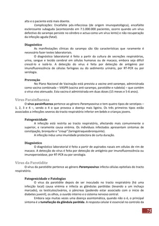 alta e o paciente está mais doente.
Complicações: Encefalite pós-infecciosa (de origem imunopatológica), encefalite
esclerosante subaguda (acontecendo em 7:1.000.000 pacientes, ocorre quando um vírus
defectivo do sarampo persiste no cérebro e actua como um vírus lento) e não recuperação
da infecção aguda (fatal).
Diagnóstico
As manifestações clínicas do sarampo são tão características que raramente é
necessário fazer testes laboratoriais.
O diagnóstico laboratorial é feito a partir da cultura de secreções respiratórias,
urina, sangue e tecido cerebral em células humanas ou de macaco, embora seja difícil
crescê-lo e isolá-lo. A detecção do vírus é feita por detecção de antigénio por
imunofluorescência de células faríngeas ou do sedimento urinário, por RT-PCR ou por
serologia.
Prevenção
No Plano Nacional de Vacinação está prevista a vacina anti-sarampo, administrada
como vacina combinada – VASPR (vacina anti-sarampo, parotidite e rubéola) – que contém
o vírus vivo atenuado. Esta vacina é administrada em duas doses (15 meses e 5-6 anos).

Vírus Parainfluenza
O vírus parainfluenza pertence ao género Paramyxovirus e tem quatro tipos de serotipos –
1, 2, 3 e 4 –, sendo o 4 o que provoca a doença mais ligeira. Os três primeiros tipos estão
associados a infecções severas do tracto respiratório inferior em bebés e crianças jovens.
Patogenicidade
A infecção está restrita ao tracto respiratório, afectando mais comummente o
superior, e raramente causa virémia. Os indivíduos infectados apresentam sintomas de
constipação, bronquite e “croup” (laringotraqueobronquinte).
A infecção induz uma imunidade protectora de curta duração.
Diagnóstico
O diagnóstico laboratorial é feito a partir de aspirados nasais em células de rim de
macaco. A detecção do vírus é feita por detecção de antigénio por imunofluorescência ou
imunoperoxidase, por RT-PCR ou por serologia.

Vírus da Parotidite
O vírus da parotidite pertence ao género Paramyxovirus infecta células epiteliais do tracto
respiratório.
Patogenicidade e Patologias
O vírus da parotidite depois de ser inoculado no tracto respiratório (há uma
infecção local) causa virémia e infecta as glândulas parótidas (levando a um inchaço
marcado), os testículos/ovários, o pâncreas (podendo estar associado com o início de
diabetes juvenil), os olhos, o ouvido interno e o sistema nervoso central.
Embora seja muitas vezes uma doença assintomática, quando não o é, o principal
sintoma é a tumefacção da glândula parótida. A resposta celular é essencial no controlo da

75

 