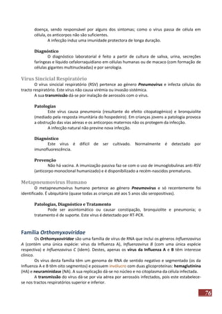 doença, sendo responsável por alguns dos sintomas; como o vírus passa de célula em
célula, os anticorpos não são suficientes.
A infecção induz uma imunidade protectora de longa duração.
Diagnóstico
O diagnóstico laboratorial é feito a partir de cultura de saliva, urina, secreções
faríngeas e líquido cefalorraquidiano em células humanas ou de macaco (com formação de
células gigantes multinucleadas) e por serologia.

Vírus Sincicial Respiratório
O vírus sincicial respiratório (RSV) pertence ao género Pneumovirus e infecta células do
tracto respiratório. Este vírus não causa virémia ou invasão sistémica.
A sua transmissão dá-se por inalação de aerossóis com o vírus.
Patologias
Este vírus causa pneumonia (resultante do efeito citopatogénico) e bronquiolite
(mediado pela resposta imunitária do hospedeiro). Em crianças jovens a patologia provoca
a obstrução das vias aéreas e os anticorpos maternos não os protegem da infecção.
A infecção natural não previne nova infecção.
Diagnóstico
Este vírus é difícil de
imunofluorescência.

ser cultivado. Normalmente é detectado por

Prevenção
Não há vacina. A imunização passiva faz-se com o uso de imunoglobulinas anti-RSV
(anticorpo monoclonal humanizado) e é disponibilizado a recém-nascidos prematuros.

Metapneumovirus Humano
O metapneumovírus humano pertence ao género Pneumovirus e só recentemente foi
identificado. É ubiquitário (quase todas as crianças até aos 5 anos são seropositivas).
Patologias, Diagnóstico e Tratamento
Pode ser assintomático ou causar constipação, bronquiolite e pneumonia; o
tratamento é de suporte. Este vírus é detectado por RT-PCR.

Família Orthomyxoviridae
Os Orthomyxoviridae são uma família de vírus de RNA que inclui os géneros Influenzavirus
A (contém uma única espécie: vírus da Influenza A), Influenzavirus B (com uma única espécie
respectiva) e Influenzavirus C (idem). Destes, apenas os vírus da Influenza A e B têm interesse
clínico.
Os vírus desta família têm um genoma de RNA de sentido negativo e segmentado (os da
Influenza A e B têm oito segmentos) e possuem invólucro com duas glicoproteínas: hemaglutinina
(HA) e neuraminidase (NA). A sua replicação dá-se no núcleo e no citoplasma da célula infectada.
A transmissão do vírus dá-se por via aérea por aerossóis infectados, pois este estabelecese nos tractos respiratórios superior e inferior.

76

 