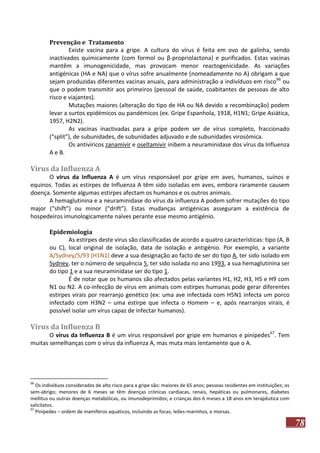 Prevenção e Tratamento
Existe vacina para a gripe. A cultura do vírus é feita em ovo de galinha, sendo
inactivados quimicamente (com formol ou β-propriolactona) e purificados. Estas vacinas
mantêm a imunogenicidade, mas provocam menor reactogenicidade. As variações
antigénicas (HA e NA) que o vírus sofre anualmente (nomeadamente no A) obrigam a que
sejam produzidas diferentes vacinas anuais, para administração a indivíduos em risco 66 ou
que o podem transmitir aos primeiros (pessoal de saúde, coabitantes de pessoas de alto
risco e viajantes).
Mutações maiores (alteração do tipo de HA ou NA devido a recombinação) podem
levar a surtos epidémicos ou pandémicos (ex. Gripe Espanhola, 1918, H1N1; Gripe Asiática,
1957, H2N2).
As vacinas inactivadas para a gripe podem ser de vírus completo, fraccionado
(“split”), de subunidades, de subunidades adjuvado e de subunidades virosómica.
Os antivíricos zanamivir e oseltamivir inibem a neuraminidase dos vírus da Influenza
A e B.

Vírus da Influenza A
O vírus da Influenza A é um vírus responsável por gripe em aves, humanos, suínos e
equinos. Todas as estirpes de Influenza A têm sido isoladas em aves, embora raramente causem
doença. Somente algumas estirpes afectam os humanos e os outros animais.
A hemaglutinina e a neuraminidase do vírus da influenza A podem sofrer mutações do tipo
major (“shift”) ou minor (“drift”). Estas mudanças antigénicas asseguram a existência de
hospedeiros imunologicamente naïves perante esse mesmo antigénio.
Epidemiologia
As estirpes deste vírus são classificadas de acordo a quatro características: tipo (A, B
ou C), local original de isolação, data de isolação e antigénio. Por exemplo, a variante
A/Sydney/5/93 (H1N1) deve a sua designação ao facto de ser do tipo A, ter sido isolado em
Sydney, ter o número de sequência 5, ter sido isolada no ano 1993, a sua hemaglutinina ser
do tipo 1 e a sua neuraminidase ser do tipo 1.
É de notar que os humanos são afectados pelas variantes H1, H2, H3, H5 e H9 com
N1 ou N2. A co-infecção de vírus em animais com estirpes humanas pode gerar diferentes
estirpes virais por rearranjo genético (ex: uma ave infectada com H5N1 infecta um porco
infectado com H3N2 – uma estirpe que infecta o Homem – e, após rearranjos virais, é
possível isolar um vírus capaz de infectar humanos).

Vírus da Influenza B
O vírus da Influenza B é um vírus responsável por gripe em humanos e pinípedes67. Tem
muitas semelhanças com o vírus da influenza A, mas muta mais lentamente que o A.

66

Os indivíduos considerados de alto risco para a gripe são: maiores de 65 anos; pessoas residentes em instituições; os
sem-abrigo; menores de 6 meses se têm doenças crónicas cardíacas, renais, hepáticas ou pulmonares, diabetes
mellitus ou outras doenças metabólicas, ou imunodeprimidos; e crianças dos 6 meses a 18 anos em terapêutica com
salicilatos.
67
Pinípedes – ordem de mamíferos aquáticos, incluindo as focas, leões-marinhos, e morsas.

78

 