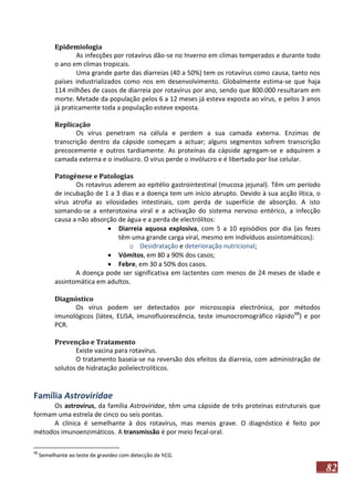 Epidemiologia
As infecções por rotavírus dão-se no Inverno em climas temperados e durante todo
o ano em climas tropicais.
Uma grande parte das diarreias (40 a 50%) tem os rotavírus como causa, tanto nos
países industrializados como nos em desenvolvimento. Globalmente estima-se que haja
114 milhões de casos de diarreia por rotavírus por ano, sendo que 800.000 resultaram em
morte. Metade da população pelos 6 a 12 meses já esteva exposta ao vírus, e pelos 3 anos
já praticamente toda a população esteve exposta.
Replicação
Os vírus penetram na célula e perdem a sua camada externa. Enzimas de
transcrição dentro da cápside começam a actuar; alguns segmentos sofrem transcrição
precocemente e outros tardiamente. As proteínas da cápside agregam-se e adquirem a
camada externa e o invólucro. O vírus perde o invólucro e é libertado por lise celular.
Patogénese e Patologias
Os rotavírus aderem ao epitélio gastrointestinal (mucosa jejunal). Têm um período
de incubação de 1 a 3 dias e a doença tem um início abrupto. Devido à sua acção lítica, o
vírus atrofia as vilosidades intestinais, com perda de superfície de absorção. A isto
somando-se a enterotoxina viral e a activação do sistema nervoso entérico, a infecção
causa a não absorção de água e a perda de electrólitos:
 Diarreia aquosa explosiva, com 5 a 10 episódios por dia (as fezes
têm uma grande carga viral, mesmo em indivíduos assintomáticos):
o Desidratação e deterioração nutricional;
 Vómitos, em 80 a 90% dos casos;
 Febre, em 30 a 50% dos casos.
A doença pode ser significativa em lactentes com menos de 24 meses de idade e
assintomática em adultos.
Diagnóstico
Os vírus podem ser detectados por microscopia electrónica, por métodos
imunológicos (látex, ELISA, imunofluorescência, teste imunocromográfico rápido68) e por
PCR.
Prevenção e Tratamento
Existe vacina para rotavírus.
O tratamento baseia-se na reversão dos efeitos da diarreia, com administração de
solutos de hidratação polielectrolíticos.

Família Astroviridae
Os astrovírus, da família Astroviridae, têm uma cápside de três proteínas estruturais que
formam uma estrela de cinco ou seis pontas.
A clínica é semelhante à dos rotavírus, mas menos grave. O diagnóstico é feito por
métodos imunoenzimáticos. A transmissão é por meio fecal-oral.
68

Semelhante ao teste de gravidez com detecção de hCG.

82

 