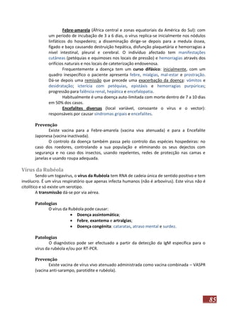 Febre-amarela (África central e zonas equatoriais da América do Sul): com
um período de incubação de 3 a 6 dias, o vírus replica-se inicialmente nos nódulos
linfáticos do hospedeiro; a disseminação dirige-se depois para a medula óssea,
fígado e baço causando destruição hepática, disfunção plaquetária e hemorragias a
nível intestinal, pleural e cerebral. O indivíduo afectado tem manifestações
cutâneas (petéquias e equimoses nos locais de pressão) e hemorragias através dos
orifícios naturais e nos locais de cateterização endovenosa.
Frequentemente a doença tem um curso difásico: inicialmente, com um
quadro inespecífico o paciente apresenta febre, mialgias, mal-estar e prostração.
Dá-se depois uma remissão que precede uma exacerbação da doença: vómitos e
desidratação; icterícia com petéquias, epistáxis e hemorragias purpúricas;
progressão para falência renal, hepática e encefalopatia.
Habitualmente é uma doença auto-limitada com morte dentro de 7 a 10 dias
em 50% dos casos.
Encefalites diversas (local variável, consoante o vírus e o vector):
responsáveis por causar síndromas gripais e encefalites.
Prevenção
Existe vacina para a Febre-amarela (vacina viva atenuada) e para a Encefalite
Japonesa (vacina inactivada).
O controlo da doença também passa pelo controlo das espécies hospedeiras: no
caso dos roedores, controlando a sua população e eliminando os seus dejectos com
segurança e no caso dos insectos, usando repelentes, redes de protecção nas camas e
janelas e usando roupa adequada.

Vírus da Rubéola
Sendo um togavírus, o vírus da Rubéola tem RNA de cadeia única de sentido positivo e tem
invólucro. É um vírus respiratório que apenas infecta humanos (não é arbovírus). Este vírus não é
citolítico e só existe um serotipo.
A transmissão dá-se por via aérea.
Patologias
O vírus da Rubéola pode causar:
 Doença assintomática;
 Febre, exantema e artralgias;
 Doença congénita: cataratas, atraso mental e surdez.
Patologias
O diagnóstico pode ser efectuado a partir da detecção da IgM específica para o
vírus da rubéola e/ou por RT-PCR.
Prevenção
Existe vacina de vírus vivo atenuado administrada como vacina combinada – VASPR
(vacina anti-sarampo, parotidite e rubéola).

85

 