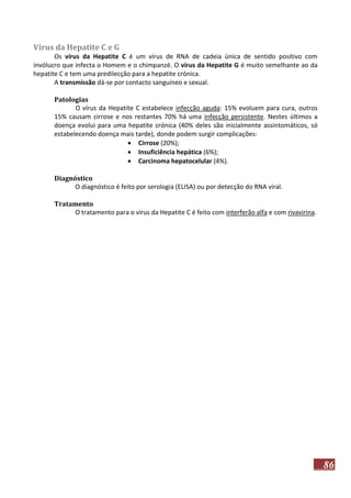 Vírus da Hepatite C e G
Os vírus da Hepatite C é um vírus de RNA de cadeia única de sentido positivo com
invólucro que infecta o Homem e o chimpanzé. O vírus da Hepatite G é muito semelhante ao da
hepatite C e tem uma predilecção para a hepatite crónica.
A transmissão dá-se por contacto sanguíneo e sexual.
Patologias
O vírus da Hepatite C estabelece infecção aguda: 15% evoluem para cura, outros
15% causam cirrose e nos restantes 70% há uma infecção persistente. Nestes últimos a
doença evolui para uma hepatite crónica (40% deles são inicialmente assintomáticos, só
estabelecendo doença mais tarde), donde podem surgir complicações:
 Cirrose (20%);
 Insuficiência hepática (6%);
 Carcinoma hepatocelular (4%).
Diagnóstico
O diagnóstico é feito por serologia (ELISA) ou por detecção do RNA viral.
Tratamento
O tratamento para o vírus da Hepatite C é feito com interferão alfa e com rivavirina.

86

 