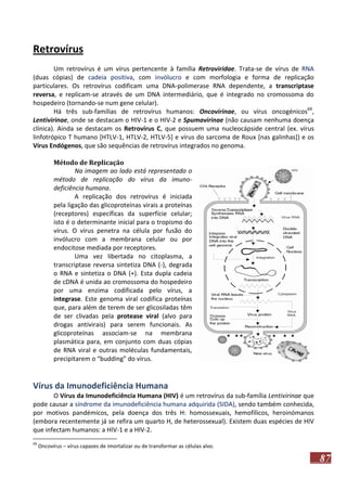 Retrovírus
Um retrovírus é um vírus pertencente à família Retroviridae. Trata-se de vírus de RNA
(duas cópias) de cadeia positiva, com invólucro e com morfologia e forma de replicação
particulares. Os retrovírus codificam uma DNA-polimerase RNA dependente, a transcriptase
reversa, e replicam-se através de um DNA intermediário, que é integrado no cromossoma do
hospedeiro (tornando-se num gene celular).
Há três sub-famílias de retrovírus humanos: Oncovirinae, ou vírus oncogénicos69,
Lentivirinae, onde se destacam o HIV-1 e o HIV-2 e Spumavirinae (não causam nenhuma doença
clínica). Ainda se destacam os Retrovírus C, que possuem uma nucleocápside central (ex. vírus
linfotrópico T humano [HTLV-1, HTLV-2, HTLV-5] e vírus do sarcoma de Roux [nas galinhas]) e os
Vírus Endógenos, que são sequências de retrovírus integrados no genoma.
Método de Replicação
Na imagem ao lado está representado o
método de replicação do vírus da imunodeficiência humana.
A replicação dos retrovírus é iniciada
pela ligação das glicoproteínas virais a proteínas
(receptores) específicas da superfície celular;
isto é o determinante inicial para o tropismo do
vírus. O vírus penetra na célula por fusão do
invólucro com a membrana celular ou por
endocitose mediada por receptores.
Uma vez libertada no citoplasma, a
transcriptase reversa sintetiza DNA (-), degrada
o RNA e sintetiza o DNA (+). Esta dupla cadeia
de cDNA é unida ao cromossoma do hospedeiro
por uma enzima codificada pelo vírus, a
integrase. Este genoma viral codifica proteínas
que, para além de terem de ser glicosiladas têm
de ser clivadas pela protease viral (alvo para
drogas antivirais) para serem funcionais. As
glicoproteínas associam-se na membrana
plasmática para, em conjunto com duas cópias
de RNA viral e outras moléculas fundamentais,
precipitarem o “budding” do vírus.

Vírus da Imunodeficiência Humana
O Vírus da Imunodeficiência Humana (HIV) é um retrovírus da sub-família Lentivirinae que
pode causar a síndrome da imunodeficiência humana adquirida (SIDA), sendo também conhecida,
por motivos pandémicos, pela doença dos três H: homossexuais, hemofílicos, heroinómanos
(embora recentemente já se refira um quarto H, de heterossexual). Existem duas espécies de HIV
que infectam humanos: a HIV-1 e a HIV-2.
69

Oncovírus – vírus capazes de imortalizar ou de transformar as células alvo.

87

 
