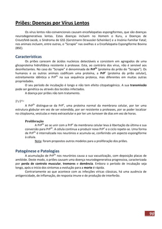 Priões: Doenças por Vírus Lentos
Os vírus lentos não-convencionais causam encefalopatias espongiformes, que são doenças
neurodegenerativas lentas. Estas doenças incluem no Homem o Kuru, a Doenças de
Creutzfeld-Jacob, o Síndroma de GSS (Gerstmann-Straussler-Scheinker) e a Insónia Familiar Fatal;
nos animais incluem, entre outras, o “Scrapie” nas ovelhas e a Encefalopatia Espongiforme Bovina
(BSE).

Características
Os priões carecem de ácidos nucleicos detectáveis e consistem em agregados de uma
glicoproteína hidrofóbica resistente à protease. Esta, ao contrário dos vírus, não é sensível aos
desinfectantes. No caso do “Scrapie” é denominada de PrPSc (proteína do prião do “Scrapie”). Os
humanos e os outros animais codificam uma proteína, a PrPc (proteína do prião celular),
estreitamente idêntica a PrPSc na sua sequência proteica, mas diferentes em muitas outras
propriedades.
O seu período de incubação é longo e não tem efeito citopatogénico. A sua transmissão
pode ser genética ou através dos tecidos infectados.
A doença por priões não tem tratamento.

PrPSc

A PrPSc distingue-se da PrPc, uma proteína normal da membrana celular, por ter uma
estrutura globular em vez de ser estendida, por ser resistente a proteases, por se poder localizar
no citoplasma, vesículas e meio extracelular e por ter um turnover de dias em vez de horas.
Proliferação
A PrPSc ao se unir com a PrPc da membrana celular leva à libertação da última e sua
conversão para PrPSc. A célula continua a produzir nova PrPc e o ciclo repete-se. Uma forma
de PrPSc é internalizada nos neurónios e acumula-se, conferindo um aspecto espongiforme
à célula.
Nota: foram propostos outros modelos para a proliferação dos priões.

Patogénese e Patologias
A acumulação de PrPSc nos neurónios causa a sua vacuolização, com deposição placas de
amilóide. Deste modo, o priões causam uma doença neurodegenerativa progressiva, caracterizada
por perda de controlo muscular, tremores e demência. Embora o período de incubação seja
longo, após o início dos sintomas a evolução para a morte é rápida.
Contrariamente ao que acontece com as infecções víricas clássicas, há uma ausência de
antigenicidade, de inflamação, de resposta imune e de produção de interferão.

90

 