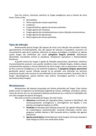Para fins clínicos, interessou classificar os fungos patogénicos para o homem de outra
forma. Temos então:
 Dermatófilos;
 Outros agentes de micoses superficiais;
 Leveduras;
 Fungos dimórficos, agentes de micoses profundas;
 Fungos agentes de micetoma;
 Fungos agentes de cromoblastomicose e outras infecções cromomicósicas;
 Fungos agentes de zigomicoses;
 Outros agentes de micoses profundas.

Tipos de Infecção
Relativamente poucos fungos são capazes de iniciar uma infecção num portador normal,
aparentemente imunocompetente. Eles são capazes de colonizar o hospedeiro, encontrar um
microambiente capaz de os sustentar, sobreviver ao ataque imunológico e multiplicar-se. Apenas
quatro fungos são conhecidos por serem patogénios fúngicos primários: Blastomyces
dermatitidis, Coccidioides immitis (e posadassi), Histoplasma capsulatum e Paracoccidioides
brasiliensis.
A grande maioria dos fungos é agente de infecções oportunistas. Geralmente, indivíduos
imunocompetentes possuem uma grande resistência inata à infecção fúngica, embora estejam
constantemente expostos a formas infecciosas de vários fungos, que se apresentam como parte
da flora comensal (endógenos) ou do ambiente (exógenos). O patogénios fúngicos oportunistas
geralmente apenas causam infecção quando há no portador uma disfunção nas barreiras
protectoras da pele e das mucosas ou uma disfunção no seu sistema imunitário. Na prática, não há
fungos não-patogénicos, apenas doentes cujo sistema imunológico permitiu a entrada e
permanência do(s) fungo(s).

Micotoxicoses
Micotoxicoses são doenças provocadas por toxinas produzidas por fungos. Essas toxinas
podem entrar no organismo via alimentação (ingestão de cereais, amêndoas, amendoins, azeites,
sumos de citrinos, etc.) ou via respiratória (doenças profissionais ou a vivência em habitações com
uma alta contagem de esporos de fungos).
São várias as toxinas produzidas por fungos. De notar temos:
 Aflatoxinas (sintetizado por Aspergillus flavus, Fusarium e Penicillium): são
imunossupressores, teratogénicos e carcinogénicos (no fígado); o mais
potente carcinogénio hepático é o AFB1;
 Alcalóides (sintetizados pelo Claviceps purpurea): são agentes bloqueadores
de α-adrenérgicos (vasoconstrição), causando inflamação, necrose e/ou
gangrena; também afectam o SNC causando delírio e também são agentes
oxitocíticos;
 Agentes psicotrópicos (sintetizados por vários fungos): temos por exemplo o
ácido lisérgico (o LSD é uma amida deste ácido).

95

 