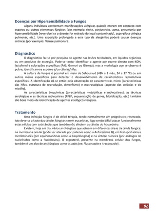 Doenças por Hipersensibilidade a Fungos
Alguns indivíduos apresentam manifestações alérgicas quando entram em contacto com
esporos ou outros elementos fúngicos (por exemplo: rinite, conjuntivite, asma, pneumonia por
hipersensibilidade [reversível se o doente for retirado do local contaminado], aspergilose alérgica
pulmonar, etc.). Uma exposição prolongada a este tipo de alergénios poderá causar doenças
crónicas (por exemplo: fibrose pulmonar).

Diagnóstico
O diagnóstico faz-se por pesquisa do agente nas lesões tecidulares, em líquidos orgânicos
ou em produtos de excreção. Pode-se tentar identificar o agente por exame directo com KOH,
lactofenol e colorações específicas (PAS, Gomori ou Giemsa), mas a morfologia que se observa é
pobre; identificam-se esporos e/ou células/hifas.
A cultura de fungos é possível em meio de Sabouraud (48h a 1 mês, 24 a 37 °C) ou em
outros meios específicos para detectar o desenvolvimento de características reprodutivas
específicas. A identificação dá-se então pela observação de características micro (características
das hifas, estrutura de reprodução, dimorfismo) e macroscópicas (aspecto das colónias e do
micélio).
As características bioquímicas (características metabólicas e moleculares), as técnicas
serológicas e as técnicas moleculares (RFLP, sequenciação de genes, hibridização, etc.) também
são bons meios de identificação de agentes etiológicos fúngicos.

Tratamento
Uma infecção fúngica é de difícil terapia, tendo normalmente um prognóstico reservado.
Isto deve-se a facto das células fúngicas serem eucariotas, logo sendo difícil atacar funcionalmente
estas células com substâncias que também não afectem as células do hospedeiro.
Existem, hoje em dia, vários antifúngicos que actuam em diferentes áreas da célula fúngica:
na membrana celular (pode ser atacada por polienos como a Anfotericina B), em transportadores
membranares (por equinocandinas como a Caspofungina) e na síntese nucleica (por análogos de
nucleósidos como a fluocitosina). O ergosterol, presente na membrana celular dos fungos,
também é um alvo de antifúngicos como os azóis (ex: Fluconazole e Itraconazole).

96

 