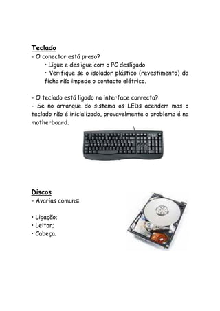 Teclado
- O conector está preso?
• Ligue e desligue com o PC desligado
• Verifique se o isolador plástico (revestimento) da
ficha não impede o contacto elétrico.
- O teclado está ligado na interface correcta?
- Se no arranque do sistema os LEDs acendem mas o
teclado não é inicializado, provavelmente o problema é na
motherboard.

Discos
- Avarias comuns:
• Ligação;
• Leitor;
• Cabeça.

 