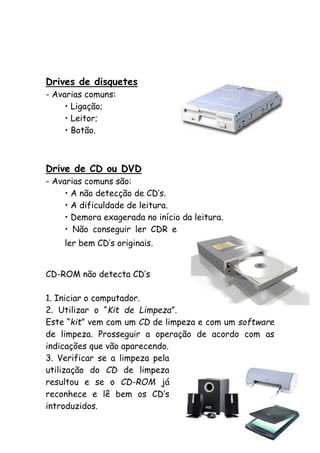 Drives de disquetes
- Avarias comuns:
• Ligação;
• Leitor;
• Botão.

Drive de CD ou DVD
- Avarias comuns são:
• A não detecção de CD’s.
• A dificuldade de leitura.
• Demora exagerada no início da leitura.
• Não conseguir ler CDR e
ler bem CD’s originais.
CD-ROM não detecta CD’s
1. Iniciar o computador.
2. Utilizar o “Kit de Limpeza”.
Este “kit” vem com um CD de limpeza e com um software
de limpeza. Prosseguir a operação de acordo com as
indicações que vão aparecendo.
3. Verificar se a limpeza pela
utilização do CD de limpeza
resultou e se o CD-ROM já
reconhece e lê bem os CD’s
introduzidos.

 