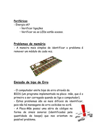 Periféricos
- Energia ok?
• Verificar ligações
• Verificar se os LEDs estão acesos.

Problemas de memória
- A maneira mais simples de identificar o problema é
remover um módulo de cada vez.

Emissão de bips de Erro
- O computador emite bips de erro através da
BIOS (um programa implementado na placa- mãe, que é o
primeiro a ser carregado quando se liga o computador).
- Estes problemas são os mais difíceis de identificar,
pois não há mensagens de erro exibidas no ecrã.
- A Placa-Mãe possui uma série de códigos na
forma de sinais sonoros (identificados pela
quantidade de beeps) que nos orientam no
possível problema.

 