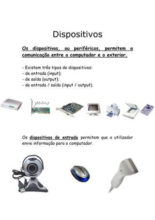 Dispositivos
Os dispositivos, ou periféricos, permitem a
comunicação entre o computador e o exterior.
- Existem três tipos de dispositivos:
- de entrada (input);
- de saída (output);
- de entrada / saída (input / output).

Os dispositivos de entrada permitem que o utilizador
envie informação para o computador.

 