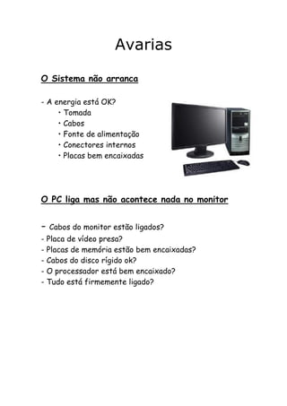 Avarias
O Sistema não arranca
- A energia está OK?
• Tomada
• Cabos
• Fonte de alimentação
• Conectores internos
• Placas bem encaixadas

O PC liga mas não acontece nada no monitor

- Cabos do monitor estão ligados?
- Placa de vídeo presa?
- Placas de memória estão bem encaixadas?
- Cabos do disco rígido ok?
- O processador está bem encaixado?
- Tudo está firmemente ligado?

 