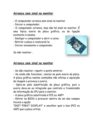 Arranca sem sinal no monitor
- O computador arranca sem sinal no monitor
- Iniciar o computador.
- O computador arranca, mas não há sinal no monitor. É
uma típica avaria da placa gráfica, ou da ligação
existente à mesma.
- Desligar o computador e abrir a caixa.
- Retirar a placa e reencaixá-la.
- Iniciar novamente o computador.
Se não resolver…

Arranca sem sinal no monitor
- Se não resolver, repetir o ponto anterior.
- Se ainda não funcionar, conclui-se pela avaria da placa.
A placa gráfica nestas condições não efetua a aquisição
da imagem e provoca a avaria.
- Opta-se pela substituição da placa gráfica, pois a
avaria deve-se ao integrado que controla a transmissão
da informação da CPU para o monitor.
- A placa gráfica substituída é PCI ou AGP?
- Entrar na BIOS e procurar dentro de um dos campos
iniciais a opção
“INIT FIRST DISPLAY” e escolher qual o bus (PCI ou
AGP) que a placa utiliza.

 