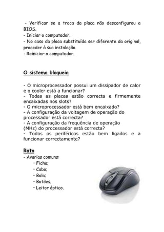 - Verificar se a troca da placa não desconfigurou a
BIOS.
- Iniciar o computador.
- No caso da placa substituída ser diferente da original,
proceder à sua instalação.
- Reiniciar o computador.

O sistema bloqueia
- O microprocessador possui um dissipador de calor
e o cooler está a funcionar?
- Todas as placas estão correcta e firmemente
encaixadas nos slots?
- O microprocessador está bem encaixado?
- A configuração da voltagem de operação do
processador está correcta?
- A configuração da frequência de operação
(MHz) do processador está correcta?
- Todos os periféricos estão bem ligados e a
funcionar correctamente?

Rato
- Avarias comuns:
• Ficha;
• Cabo;
• Bola;
• Botões;
• Leitor óptico.

 