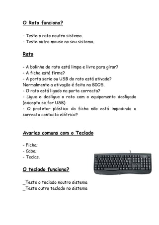 O Rato funciona?
- Teste o rato noutro sistema.
- Teste outro mouse no seu sistema.

Rato
- A bolinha do rato está limpa e livre para girar?
- A ficha está firme?
- A porta serie ou USB do rato está ativada?
Normalmente a ativação é feita na BIOS.
- O rato está ligado na porta correcta?
- Ligue e desligue o rato com o equipamento desligado
(excepto se for USB)
- O protetor plástico da ficha não está impedindo o
correcto contacto elétrico?

Avarias comuns com o Teclado
- Ficha;
- Cabo;
- Teclas.

O teclado funciona?
_Teste o teclado noutro sistema
_Teste outro teclado no sistema

 