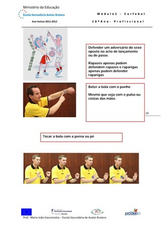  

Ministério da Educação 
 

M ó d u l o 1   ‐   C o r f e b o l  

             Ano lectivo 2011‐2012 

1 0 º A n o ‐   P r o f i s s i o n a l

 

Defender um adversário do sexo
oposto no acto de lançamento
ou de passe.
Rapazes apenas podem
defendem rapazes e raparigas
apenas podem defender
raparigas
Bater a bola com o punho
Mesmo que seja com o pulso ou
costas das mãos

10 

Tocar a bola com a perna ou pé

 
Prof.: Maria João Vasconcelos – Escola Secundária de Avelar Brotero 

 