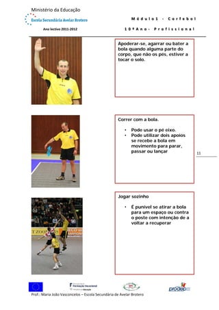  

Ministério da Educação 
 
             Ano lectivo 2011‐2012 

M ó d u l o 1   ‐   C o r f e b o l  
1 0 º A n o ‐   P r o f i s s i o n a l

 

Apoderar-se, agarrar ou bater a
bola quando alguma parte do
corpo, que não os pés, estiver a
tocar o solo.

Correr com a bola.
•
•

Pode usar o pé eixo.
Pode utilizar dois apoios
se recebe a bola em
movimento para parar,
passar ou lançar

Jogar sozinho
•

É punível se atirar a bola
para um espaço ou contra
o poste com intenção de a
voltar a recuperar

 
Prof.: Maria João Vasconcelos – Escola Secundária de Avelar Brotero 

11 

 