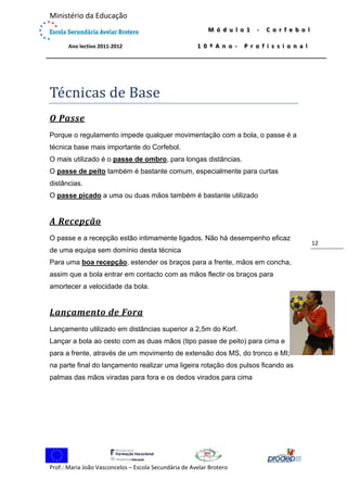  

Ministério da Educação 
 
             Ano lectivo 2011‐2012 

M ó d u l o 1   ‐   C o r f e b o l  
1 0 º A n o ‐   P r o f i s s i o n a l

 

Té cnicas	de	Base	
O	Passe	
Porque o regulamento impede qualquer movimentação com a bola, o passe é a
técnica base mais importante do Corfebol.
O mais utilizado é o passe de ombro, para longas distâncias.
O passe de peito também é bastante comum, especialmente para curtas
distâncias.
O passe picado a uma ou duas mãos também é bastante utilizado

A	Recepção	
O passe e a recepção estão intimamente ligados. Não há desempenho eficaz
de uma equipa sem domínio desta técnica
Para uma boa recepção, estender os braços para a frente, mãos em concha,
assim que a bola entrar em contacto com as mãos flectir os braços para
amortecer a velocidade da bola.

Lançamento	de	Fora	
Lançamento utilizado em distâncias superior a 2,5m do Korf. 
Lançar a bola ao cesto com as duas mãos (tipo passe de peito) para cima e
para a frente, através de um movimento de extensão dos MS, do tronco e MI;
na parte final do lançamento realizar uma ligeira rotação dos pulsos ficando as
palmas das mãos viradas para fora e os dedos virados para cima

 
Prof.: Maria João Vasconcelos – Escola Secundária de Avelar Brotero 

12 

 