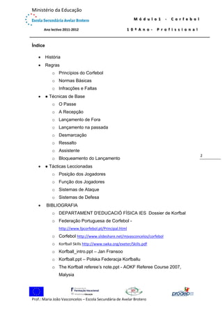  

Ministério da Educação 
 

M ó d u l o 1   ‐   C o r f e b o l  

             Ano lectivo 2011‐2012 

1 0 º A n o ‐   P r o f i s s i o n a l

 

Índice


História



Regras
o Princípios do Corfebol
o Normas Básicas
o Infracções e Faltas



● Técnicas de Base
o O Passe
o A Recepção
o Lançamento de Fora
o Lançamento na passada
o Desmarcação
o Ressalto
o Assistente
o Bloqueamento do Lançamento



● Tácticas Leccionadas
o Posição dos Jogadores
o Função dos Jogadores
o Sistemas de Ataque
o Sistemas de Defesa



BIBLIOGRAFIA
o DEPARTAMENT D'EDUCACIÓ FÍSICA IES Dossier de Korfbal
o Federação Portuguesa de Corfebol http://www.fpcorfebol.pt/Principal.html

o Corfebol http://www.slideshare.net/mjvasconcelos/corfebol
o Korfball Skills http://www.swka.org/exeter/Skills.pdf
o Korfball_intro.ppt – Jan Fransoo
o Korfball.ppt – Polska Federacja Korfballu
o The Korfball referee’s note.ppt - AOKF Referee Course 2007,
Malysia

 
Prof.: Maria João Vasconcelos – Escola Secundária de Avelar Brotero 

2 

 