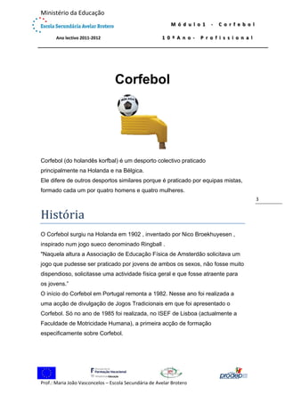  

Ministério da Educação 
 

M ó d u l o 1   ‐   C o r f e b o l  
1 0 º A n o ‐   P r o f i s s i o n a l

             Ano lectivo 2011‐2012 

 

Corfebol

Corfebol (do holandês korfbal) é um desporto colectivo praticado
principalmente na Holanda e na Bélgica.
Ele difere de outros desportos similares porque é praticado por equipas mistas,
formado cada um por quatro homens e quatro mulheres.
3 

Histó ria	
O Corfebol surgiu na Holanda em 1902 , inventado por Nico Broekhuyesen ,
inspirado num jogo sueco denominado Ringball .
"Naquela altura a Associação de Educação Física de Amsterdão solicitava um
jogo que pudesse ser praticado por jovens de ambos os sexos, não fosse muito
dispendioso, solicitasse uma actividade física geral e que fosse atraente para
os jovens.”
O início do Corfebol em Portugal remonta a 1982. Nesse ano foi realizada a
uma acção de divulgação de Jogos Tradicionais em que foi apresentado o
Corfebol. Só no ano de 1985 foi realizada, no ISEF de Lisboa (actualmente a
Faculdade de Motricidade Humana), a primeira acção de formação
especificamente sobre Corfebol.

 
Prof.: Maria João Vasconcelos – Escola Secundária de Avelar Brotero 

 