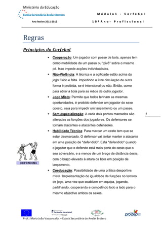  

Ministério da Educação 
 

M ó d u l o 1   ‐   C o r f e b o l  
1 0 º A n o ‐   P r o f i s s i o n a l

             Ano lectivo 2011‐2012 

 

Regras	
Princípios	do	Corfebol	


Cooperação: Um jogador com posse de bola, apenas tem
como mobilidade de um passo ou "pivô" sobre o mesmo
pé. Isso impede acções individualistas.



Não-Violência: A técnica e a agilidade estão acima do
jogo físico e falta. Impedindo a livre circulação de outra
forma é proibida, se é intencional ou não. Então, como
para obter a bola para as mãos de outro jogador.



Jogo Misto: Permite que todos tenham as mesmas
oportunidades, é proibido defender um jogador do sexo
oposto, seja para impedir um lançamento ou um passe.



Sem especialização: A cada dois pontos marcados são
alteradas as funções dos jogadores. Os defensores se
tornam atacantes e atacantes defensores.



Habilidade Técnica: Para marcar um cesto tem que se
estar desmarcado. O defensor vai tentar manter o atacante
em uma posição de "defendido". Está "defendido" quando
o jogador que o defende está mais perto do cesto que o
seu adversário, e a menos de um braço de distância deste,
com o braço elevado à altura da bola em posição de
lançamento.



Coeducação: Possibilidade de uma prática desportiva
mista. Implementação de igualdade de funções no terreno
de jogo, uma vez que coabitam em equipa, jogando,
partilhando, cooperando e competindo lado a lado para o
mesmo objectivo ambos os sexos.

 

	

 
Prof.: Maria João Vasconcelos – Escola Secundária de Avelar Brotero 

4 

 