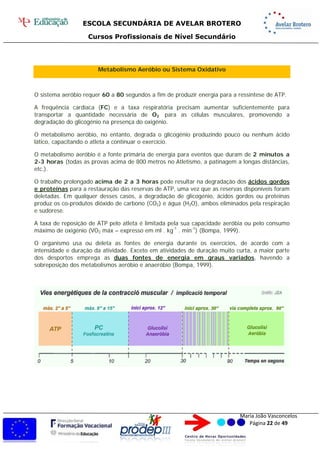 ESCOLA SECUNDÁRIA DE AVELAR BROTERO
Cursos Profissionais de Nível Secundário
Maria João Vasconcelos
Página 22 de 49
Metabolismo Aeróbio ou Sistema Oxidativo
O sistema aeróbio requer 60 a 80 segundos a fim de produzir energia para a ressíntese de ATP.
A frequência cardíaca (FC) e a taxa respiratória precisam aumentar suficientemente para
transportar a quantidade necessária de O2 para as células musculares, promovendo a
degradação do glicogénio na presença do oxigénio.
O metabolismo aeróbio, no entanto, degrada o glicogénio produzindo pouco ou nenhum ácido
lático, capacitando o atleta a continuar o exercício.
O metabolismo aeróbio é a fonte primária de energia para eventos que duram de 2 minutos a
2-3 horas (todas as provas acima de 800 metros no Atletismo, a patinagem a longas distâncias,
etc.).
O trabalho prolongado acima de 2 a 3 horas pode resultar na degradação dos ácidos gordos
e proteínas para a restauração das reservas de ATP, uma vez que as reservas disponíveis foram
deletadas. Em qualquer desses casos, a degradação de glicogénio, ácidos gordos ou proteínas
produz os co-produtos dióxido de carbono (CO2) e água (H2O), ambos eliminados pela respiração
e sudorese.
A taxa de reposição de ATP pelo atleta é limitada pela sua capacidade aeróbia ou pelo consumo
máximo de oxigénio (VO2 máx – expresso em ml . kg-1
. min-1
) (Bompa, 1999).
O organismo usa ou deleta as fontes de energia durante os exercícios, de acordo com a
intensidade e duração da atividade. Exceto em atividades de duração muito curta, a maior parte
dos desportos emprega as duas fontes de energia em graus variados, havendo a
sobreposição dos metabolismos aeróbio e anaeróbio (Bompa, 1999).
 