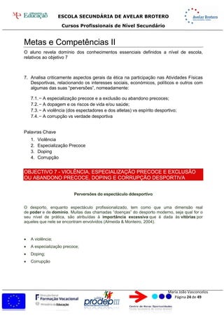 ESCOLA SECUNDÁRIA DE AVELAR BROTERO
Cursos Profissionais de Nível Secundário
Maria João Vasconcelos
Página 24 de 49
Metas e Competências II
O aluno revela domínio dos conhecimentos essenciais definidos a nível de escola,
relativos ao objetivo 7
7. Analisa criticamente aspectos gerais da ética na participação nas Atividades Físicas
Desportivas, relacionando os interesses sociais, económicos, políticos e outros com
algumas das suas “perversões”, nomeadamente:
7.1.− A especialização precoce e a exclusão ou abandono precoces;
7.2.− A dopagem e os riscos de vida e/ou saúde;
7.3.− A violência (dos espectadores e dos atletas) vs espírito desportivo;
7.4.− A corrupção vs verdade desportiva
Palavras Chave
1. Violência
2. Especialização Precoce
3. Doping
4. Corrupção
OBJECTIVO 7 - VIOLÊNCIA, ESPECIALIZAÇÃO PRECOCE E EXCLUSÃO
OU ABANDONO PRECOCE, DOPING E CORRUPÇÃO DESPORTIVA
Perversões do espectáculo ddesportivo
O desporto, enquanto espectáculo profissionalizado, tem como que uma dimensão real
de poder e de domínio. Muitas das chamadas “doenças” do desporto moderno, seja qual for o
seu nível de prática, são atribuídas à importância excessiva que é dada às vitórias por
aqueles que nele se encontram envolvidos (Almeida & Monteiro, 2004).
 A violência;
 A especialização precoce;
 Doping;
 Corrupção
 