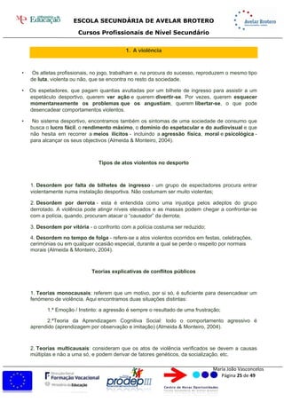 ESCOLA SECUNDÁRIA DE AVELAR BROTERO
Cursos Profissionais de Nível Secundário
Maria João Vasconcelos
Página 25 de 49
1. A violência
• Os atletas profissionais, no jogo, trabalham e, na procura do sucesso, reproduzem o mesmo tipo
de luta, violenta ou não, que se encontra no resto da sociedade.
• Os espetadores, que pagam quantias avultadas por um bilhete de ingresso para assistir a um
espetáculo desportivo, querem ver ação e querem divertir-se. Por vezes, querem esquecer
momentaneamente os problemas que os angustiam, querem libertar-se, o que pode
desencadear comportamentos violentos.
• No sistema desportivo, encontramos também os sintomas de uma sociedade de consumo que
busca o lucro fácil, o rendimento máximo, o domínio do espetacular e do audiovisual e que
não hesita em recorrer a meios ilícitos - incluindo a agressão física, moral e psicológica -
para alcançar os seus objectivos (Almeida & Monteiro, 2004).
Tipos de atos violentos no desporto
1. Desordem por falta de bilhetes de ingresso - um grupo de espectadores procura entrar
violentamente numa instalação desportiva. Não costumam ser muito violentas;
2. Desordem por derrota - esta é entendida como uma injustiça pelos adeptos do grupo
derrotado. A violência pode atingir níveis elevados e as massas podem chegar a confrontar-se
com a polícia, quando, procuram atacar o “causador” da derrota;
3. Desordem por vitória - o confronto com a polícia costuma ser reduzido;
4. Desordem no tempo de folga - refere-se a atos violentos ocorridos em festas, celebrações,
cerimónias ou em qualquer ocasião especial, durante a qual se perde o respeito por normais
morais (Almeida & Monteiro, 2004).
Teorias explicativas de conflitos públicos
1. Teorias monocausais: referem que um motivo, por si só, é suficiente para desencadear um
fenómeno de violência. Aqui encontramos duas situações distintas:
1.ª Emoção / Instinto: a agressão é sempre o resultado de uma frustração;
2.ªTeoria da Aprendizagem Cognitiva Social: todo o comportamento agressivo é
aprendido (aprendizagem por observação e imitação) (Almeida & Monteiro, 2004).
2. Teorias multicausais: consideram que os atos de violência verificados se devem a causas
múltiplas e não a uma só, e podem derivar de fatores genéticos, da socialização, etc.
 