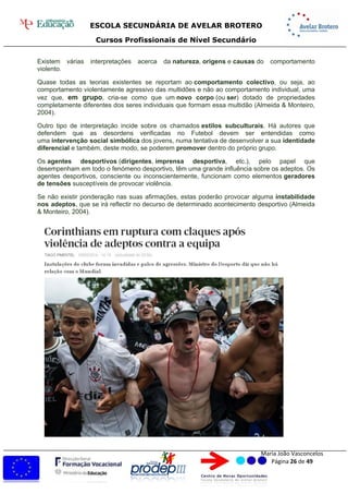 ESCOLA SECUNDÁRIA DE AVELAR BROTERO
Cursos Profissionais de Nível Secundário
Maria João Vasconcelos
Página 26 de 49
Existem várias interpretações acerca da natureza, origens e causas do comportamento
violento.
Quase todas as teorias existentes se reportam ao comportamento colectivo, ou seja, ao
comportamento violentamente agressivo das multidões e não ao comportamento individual, uma
vez que, em grupo, cria-se como que um novo corpo (ou ser) dotado de propriedades
completamente diferentes dos seres individuais que formam essa multidão (Almeida & Monteiro,
2004).
Outro tipo de interpretação incide sobre os chamados estilos subculturais. Há autores que
defendem que as desordens verificadas no Futebol devem ser entendidas como
uma intervenção social simbólica dos jovens, numa tentativa de desenvolver a sua identidade
diferencial e também, deste modo, se poderem promover dentro do próprio grupo.
Os agentes desportivos (dirigentes, imprensa desportiva, etc.), pelo papel que
desempenham em todo o fenómeno desportivo, têm uma grande influência sobre os adeptos. Os
agentes desportivos, consciente ou inconscientemente, funcionam como elementos geradores
de tensões susceptíveis de provocar violência.
Se não existir ponderação nas suas afirmações, estas poderão provocar alguma instabilidade
nos adeptos, que se irá reflectir no decurso de determinado acontecimento desportivo (Almeida
& Monteiro, 2004).
 