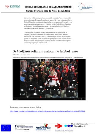 ESCOLA SECUNDÁRIA DE AVELAR BROTERO
Cursos Profissionais de Nível Secundário
Maria João Vasconcelos
Página 28 de 49
Para ver o vídeo acesse através do link
http://www.publico.pt/desporto/noticia/os-hooligans-voltaram-a-atacar-no-futebol-russo-1610949
 