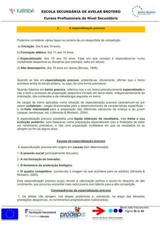 ESCOLA SECUNDÁRIA DE AVELAR BROTERO
Cursos Profissionais de Nível Secundário
Maria João Vasconcelos
Página 30 de 49
2. A especialização precoce
Podemos considerar várias fases na carreira de um desportista de competição:
a) Iniciação: dos 6 aos 10 anos;
b) Formação atlética: dos 11 aos 14 anos;
c) Especialização: dos 15 aos 18 anos. Fase em que começa a especializar-se numa
modalidade desportiva ou disciplina (por exemplo, salto em altura);
d) Alto desempenho: dos 19 anos em diante (Bompa, 1999).
Quando se fala em especialização precoce, pretende-se, obviamente, afirmar que o treino
acontece antes do tempo próprio, ou seja, de uma forma prematura.
Quando falamos em treino precoce, referimo-nos a um treino prematuramente especializado e
não a todo o processo de preparação desportiva iniciado em tenra idade, independentemente da
orientação, dos conteúdos e da metodologia seguidos no treino.
As cargas de treino aplicadas numa situação de especialização precoce caracterizam-se por
serem unilaterais - cargas direcionadas para o desenvolvimento de características específicas -
e de forte intensidade para a preparação das diferentes estruturas da criança e do jovem
(ósseas, tendinosas, etc.) (Almeida & Monteiro, 2004).
A especialização precoce possibilita uma rápida obtenção de resultados, mas limita a sua
evolução posterior, pois baseia-se numa preparação especializada com a finalidade de obter
um rendimento prematuro, e não uma preparação multilateral em que os resultados só se
atingem ao fim de alguns anos.
Causas da especialização precoce
A especialização precoce tem origem em causas bem determinadas:
1. A pressão social (principalmente dos pais);
2. A má formação do treinador;
3. O fenómeno de aceleração biológica;
4. O quadro competitivo (construído à imagem do que acontece para os adultos) (Almeida &
Monteiro, 2004).
Esta especialização precoce surgiu devido à valorização política e social do desporto de alto
rendimento, que procurou encontrar mais cedo jovens com talento para a alta competição.
Consequências da especialização precoce
1. Os atletas não atingem, nas etapas posteriores e, sobretudo, na etapa das elevadas
prestações desportivas, os rendimentos prognosticados (vaticinados);
 