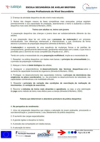 ESCOLA SECUNDÁRIA DE AVELAR BROTERO
Cursos Profissionais de Nível Secundário
Maria João Vasconcelos
Página 31 de 49
2. O tempo de atividade desportiva de alto nível é mais reduzido;
3. Muitos não chegam mesmo às fases competitivas mais avançadas, porque esgotam
prematuramente a sua capacidade de prestação, abandonando o treino e acabando a carreira
desportiva mais cedo (Almeida & Monteiro, 2004).
Treino com adultos vs. treino com jovens
A preparação desportiva das crianças e jovens deve ser substancialmente diferente da dos
adultos.
A sua preparação deve ter em conta que o processo de maturação é um processo
individualizado, com diferenças intersexuais e interindividuais, o que condiciona de forma
decisiva o processo de preparação desportiva (Almeida & Monteiro, 2004).
A maturação é a expressão de uma sequência de mudanças físicas e de padrões de
comportamento, geneticamente determinada, geralmente relacionada com a idade, e que inclui a
prontidão para o domínio de novas competências (Papalia et al., 2001).
Tendo em conta a necessidade de uma preparação multilateral, impõe-se a necessidade de:
1. Respeitar, na prática desportiva, em idades mais baixas, o princípio da universalidade (i.e.,
o primado da preparação multilateral);
2. Adequar o treino à idade biológica dos atletas;
3. Assegurar a preponderância do desenvolvimento das técnicas desportivas sobre o
aumento da capacidade funcional do organismo (Almeida & Monteiro, 2004);
4. Privilegiar, no desenvolvimento das capacidades motoras, o princípio da dominância das
exigências no plano coordenativo, i.e., da prioridade na desenvolvimento da velocidade, das
capacidades coordenativas e da mobilidade articular;
5. Respeitar o princípio da variação das condições de exercitação, da realização de
movimentos, da variação de exercícios;
6. Recorrer a métodos de treino mais atraentes e agradáveis, ou seja, a uma valorização
do jogo como método de treino mais efetivo para a criança (Almeida & Monteiro, 2004).
Fatores que determinam o abandono prematuro da prática desportiva
A. Na perspetiva do rendimento:
1. Uma má preparação desportiva que origina a saturação do jovem praticante, provocando a
sua desmotivação e, posteriormente, o seu afastamento da prática desportiva;
2. O aumento das cargas especializadas;
3. A grande rigidez e disciplina no treino;
4. A pressão das competições em idades baixas;
5. A saturação do treino;
 