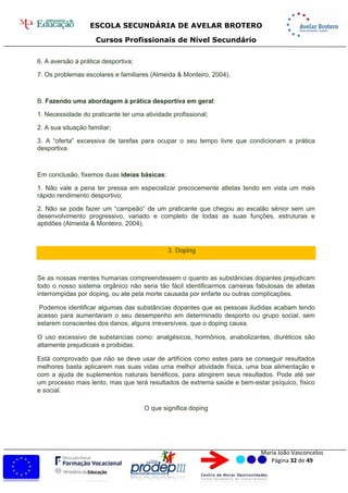 ESCOLA SECUNDÁRIA DE AVELAR BROTERO
Cursos Profissionais de Nível Secundário
Maria João Vasconcelos
Página 32 de 49
6. A aversão à prática desportiva;
7. Os problemas escolares e familiares (Almeida & Monteiro, 2004).
B. Fazendo uma abordagem à prática desportiva em geral:
1. Necessidade do praticante ter uma atividade profissional;
2. A sua situação familiar;
3. A “oferta” excessiva de tarefas para ocupar o seu tempo livre que condicionam a prática
desportiva.
Em conclusão, fixemos duas ideias básicas:
1. Não vale a pena ter pressa em especializar precocemente atletas tendo em vista um mais
rápido rendimento desportivo;
2. Não se pode fazer um “campeão” de um praticante que chegou ao escalão sénior sem um
desenvolvimento progressivo, variado e completo de todas as suas funções, estruturas e
aptidões (Almeida & Monteiro, 2004).
3. Doping
Se as nossas mentes humanas compreendessem o quanto as substâncias dopantes prejudicam
todo o nosso sistema orgânico não seria tão fácil identificarmos carreiras fabulosas de atletas
interrompidas por doping, ou ate pela morte causada por enfarte ou outras complicações.
Podemos identificar algumas das substâncias dopantes que as pessoas iludidas acabam tendo
acesso para aumentaram o seu desempenho em determinado desporto ou grupo social, sem
estarem conscientes dos danos, alguns irreversíveis, que o doping causa.
O uso excessivo de substancias como: analgésicos, hormônios, anabolizantes, diuréticos são
altamente prejudiciais e proibidas.
Está comprovado que não se deve usar de artifícios como estes para se conseguir resultados
melhores basta aplicarem nas suas vidas uma melhor atividade física, uma boa alimentação e
com a ajuda de suplementos naturais benéficos, para atingirem seus resultados. Pode até ser
um processo mais lento, mas que terá resultados de extrema saúde e bem-estar psíquico, físico
e social.
O que significa doping
 